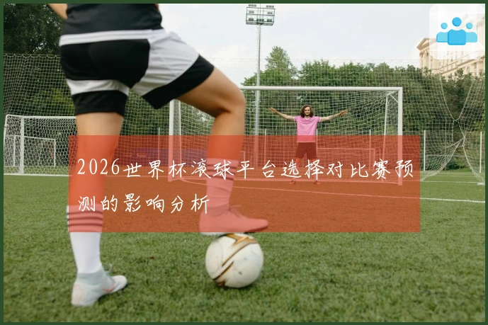 2026世界杯滚球平台选择对比赛预测的影响分析